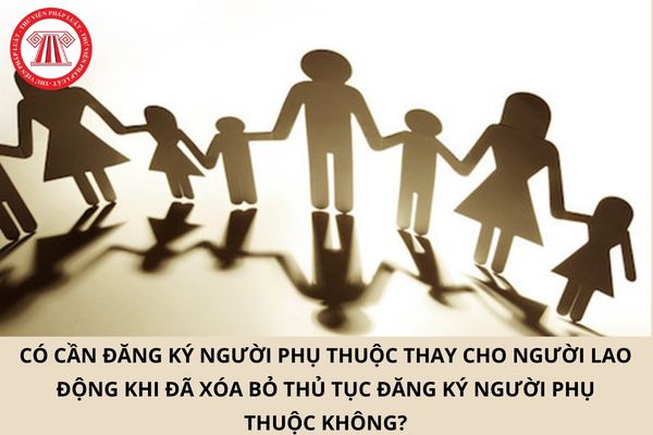 Có cần đăng ký người phụ thuộc thay cho người lao động khi đã xóa bỏ thủ tục đăng ký người phụ thuộc không?