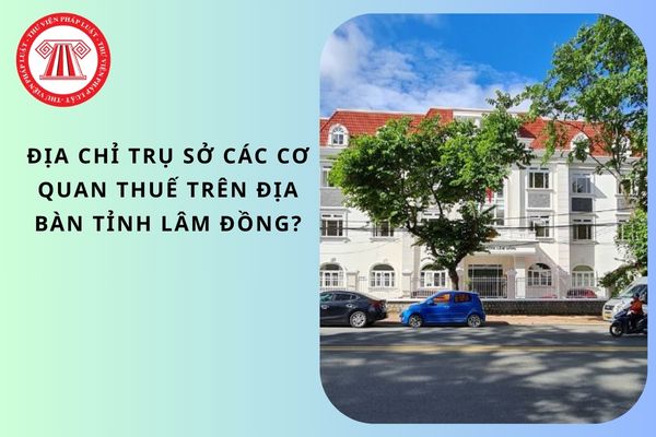 Địa chỉ trụ sở các cơ quan Thuế trên địa bàn tỉnh Lâm Đồng?