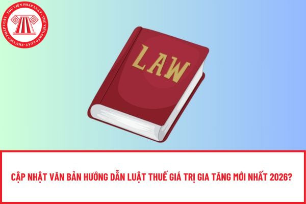 Cập nhật văn bản hướng dẫn Luật Thuế giá trị gia tăng mới nhất 2026?