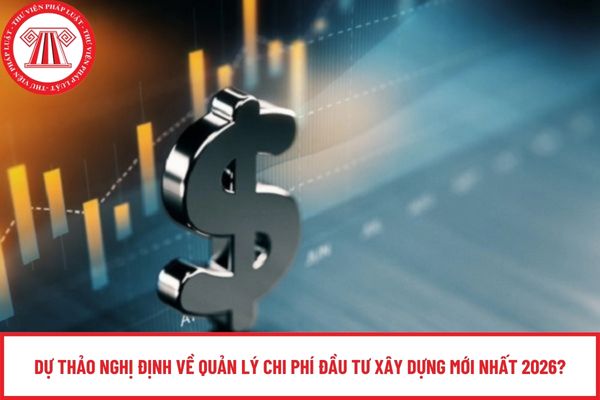 Dự thảo Nghị định về quản lý chi phí đầu tư xây dựng mới nhất 2026?