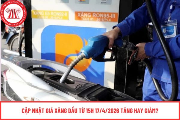 Cập nhật giá xăng dầu từ 15h 17/4/2026 tăng hay giảm?