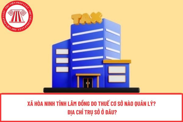 Xã Hòa Ninh tỉnh Lâm Đồng do thuế cơ sở nào quản lý? Địa chỉ trụ sở ở đâu?