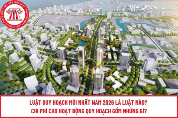 Luật Quy hoạch mới nhất năm 2026 là luật nào? Chi phí cho hoạt động quy hoạch gồm những gì?