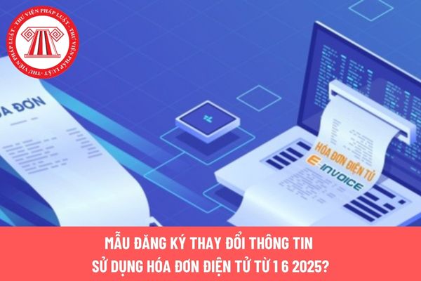 Mẫu đăng ký thay đổi thông tin sử dụng hóa đơn điện tử từ 1 6 2025?