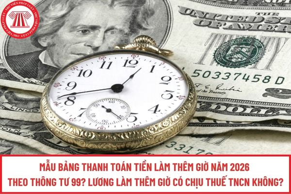 Mẫu Bảng thanh toán tiền làm thêm giờ năm 2026 theo Thông tư 99? Lương làm thêm giờ có chịu thuế TNCN không?