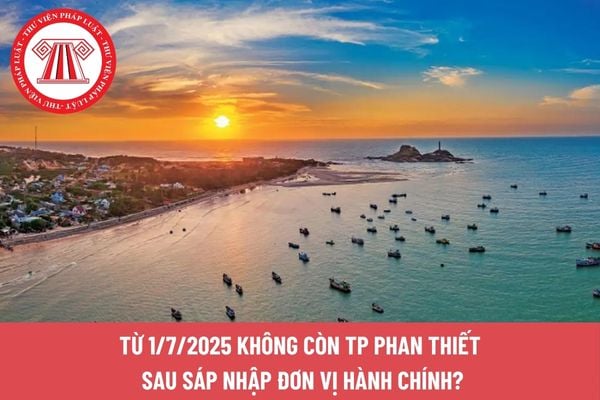 Từ 1/7/2025 không còn TP Phan Thiết sau sáp nhập đơn vị hành chính?