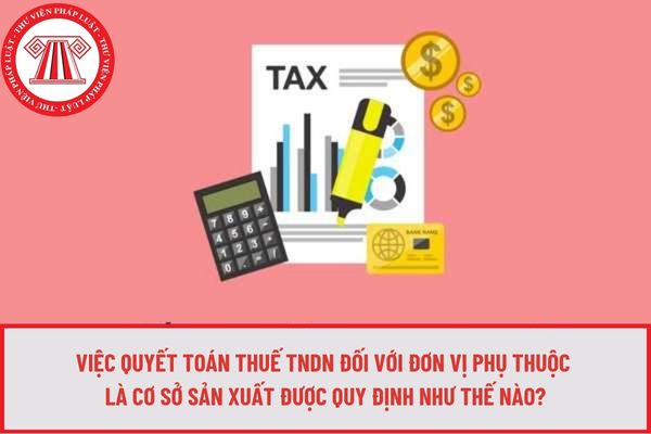 Việc quyết toán thuế TNDN đối với đơn vị phụ thuộc là cơ sở sản xuất được quy định như thế nào?