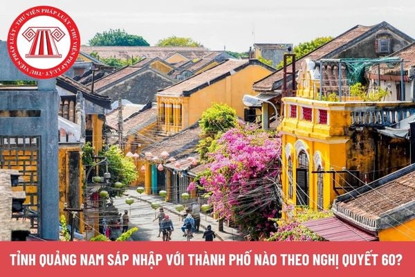 Tỉnh Quảng Nam sáp nhập với thành phố nào theo Nghị quyết 60?