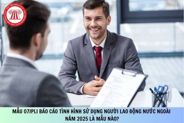 Mẫu 07/PLI báo cáo tình hình sử dụng người lao động nước ngoài năm 2025 là mẫu nào?