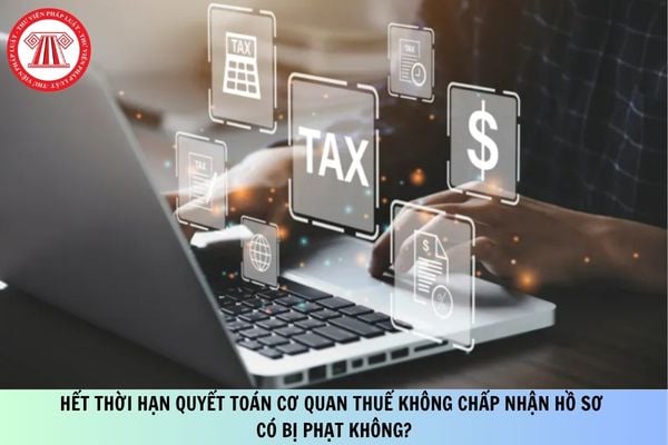Hết thời hạn quyết toán 2026 cơ quan thuế không chấp nhận hồ sơ có bị phạt không?