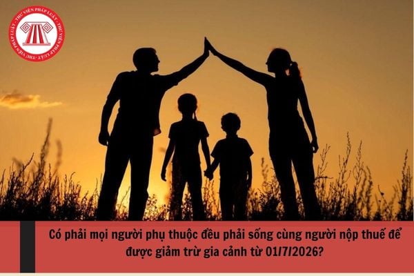 Có phải mọi người phụ thuộc đều phải sống cùng người nộp thuế để được giảm trừ gia cảnh từ 01/7/2026?