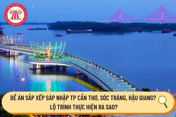 đề án sắp xếp sáp nhập TP Cần Thơ, Sóc Trăng, Hậu Giang? Lộ trình thực hiện ra sao?