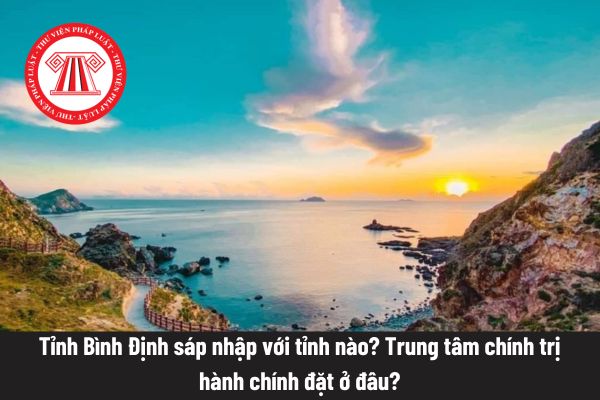Tỉnh Bình Định sáp nhập với tỉnh nào? Trung tâm chính trị hành chính đặt ở đâu?