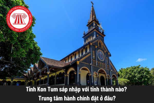 Tỉnh Kon Tum sáp nhập với tỉnh thành nào? Trung tâm hành chính đặt ở đâu?
