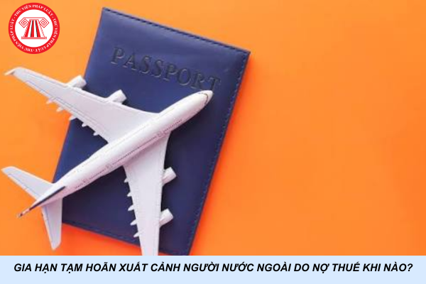 Gia hạn tạm hoãn xuất cảnh người nước ngoài do nợ thuế khi nào?
