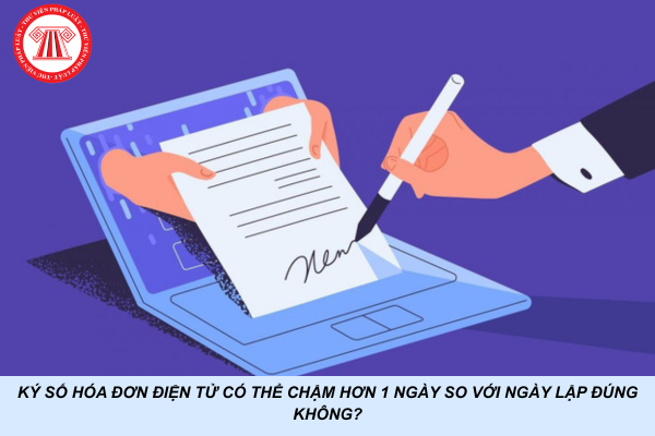 Ký số hóa đơn điện tử có thể chậm hơn 1 ngày so với ngày lập đúng không?