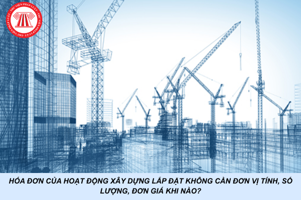 Hóa đơn của hoạt động xây dựng lắp đặt không cần đơn vị tính, số lượng, đơn giá khi nào?