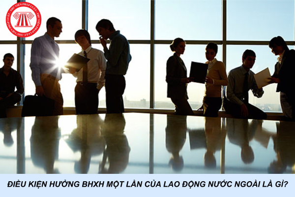 Điều kiện hưởng BHXH một lần của lao động nước ngoài là gì?