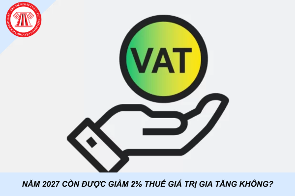 Năm 2027 còn được giảm 2% thuế giá trị gia tăng không?