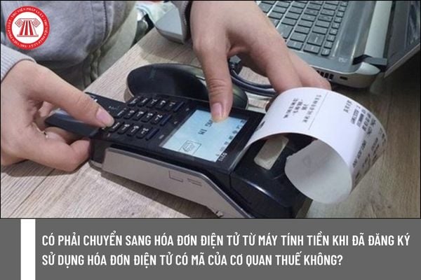 Có phải chuyển sang hóa đơn điện tử từ máy tính tiền khi đã đăng ký sử dụng hóa đơn điện tử có mã của cơ quan thuế không?