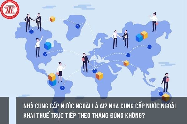 Nhà cung cấp nước ngoài là ai? Nhà cung cấp nước ngoài khai thuế trực tiếp theo tháng đúng không?