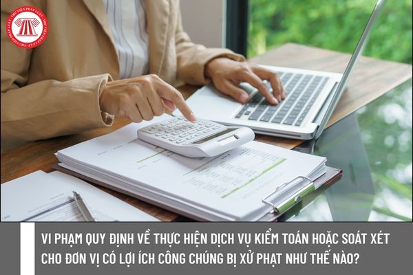Vi phạm quy định về thực hiện dịch vụ kiểm toán hoặc soát xét cho đơn vị có lợi ích công chúng bị xử phạt như thế nào?