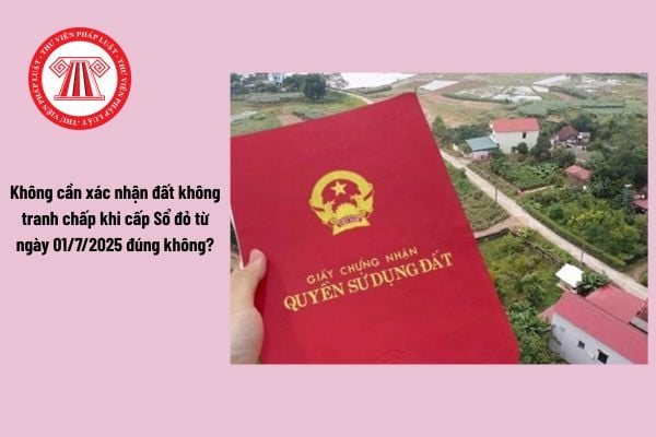 Không cần xác nhận đất không tranh chấp khi cấp Sổ đỏ từ ngày 01/7/2025 đúng không?