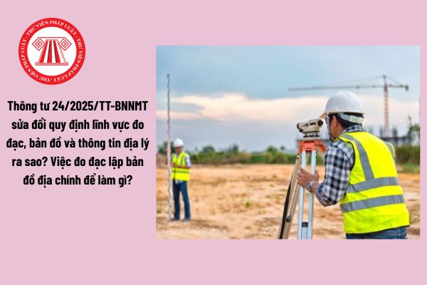 Thông tư 24/2025/TT-BNNMT sửa đổi quy định lĩnh vực đo đạc, bản đồ và thông tin địa lý ra sao? Việc đo đạc lập bản đồ địa chính để làm gì?
