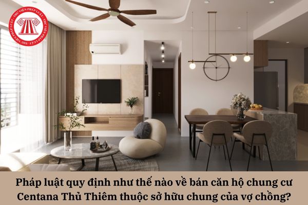 Việc bán căn hộ chung cư Centana Thủ Thiêm thuộc sở hữu chung của vợ chồng được pháp luật quy định như thế nào?