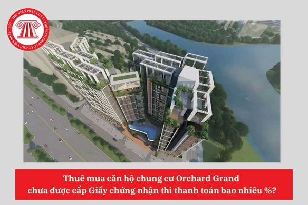 Thuê mua căn hộ chung cư Orchard Grand  chưa được cấp Giấy chứng nhận thì thanh toán bao nhiêu %?