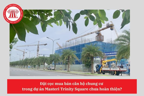 Đặt cọc mua bán căn hộ chung cư  trong dự án Masteri Trinity Square chưa hoàn thiện?