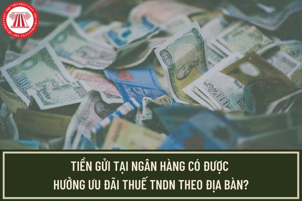 Tiền gửi tại ngân hàng có được hưởng ưu đãi thuế TNDN đối với doanh nghiệp hưởng ưu đãi theo địa bàn hay không?