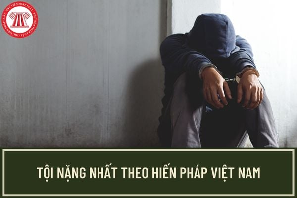 Theo Hiến pháp, tội nào là tội nặng nhất? Người có hành vi phạm tội sẽ bị xử phạt như thế nào?