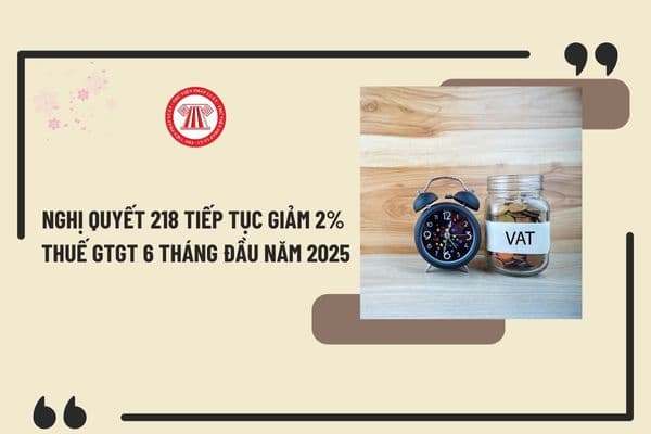 Nghị quyết 218 tiếp tục giảm 2% thuế GTGT 6 tháng đầu năm 2025? Thông tin mới nhất về giảm thuế GTGT 2025 ra sao?