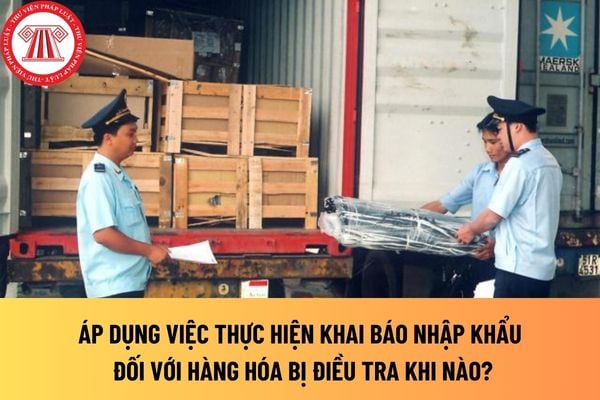 Áp dụng việc thực hiện khai báo nhập khẩu đối với hàng hóa bị điều tra khi nào?