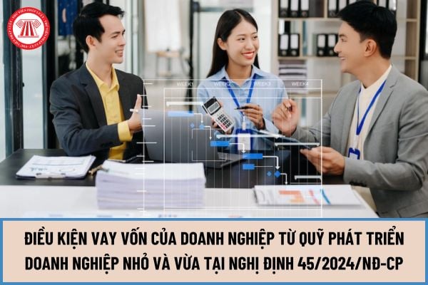 Điều kiện vay vốn của doanh nghiệp từ Quỹ phát triển doanh nghiệp nhỏ và vừa tại Nghị định 45/2024/NĐ-CP từ ngày 10/06/2024 được quy định như thế nào?