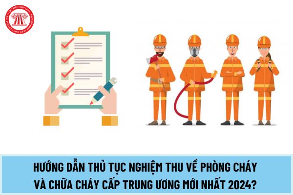 Hướng dẫn thủ tục Nghiệm thu về phòng cháy và chữa cháy cấp trung ương mới nhất 2024? Hồ sơ bao gồm những gì?