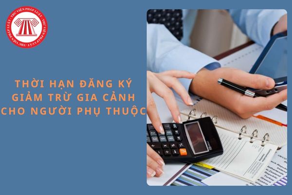 Thời hạn đăng ký giảm trừ gia cảnh cho người phụ thuộc tối đa là khi nào?