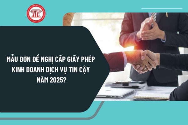 Mẫu đơn đề nghị cấp giấy phép kinh doanh dịch vụ tin cậy năm 2025? Tải về mẫu đơn đề nghị ở đâu?