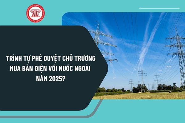 Trình tự phê duyệt chủ trương mua bán điện với nước ngoài năm 2025 theo Thông tư 03 thực hiện như thế nào?