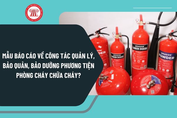 Mẫu Báo cáo về công tác quản lý, bảo quản, bảo dưỡng phương tiện phòng cháy chữa cháy mới nhất?