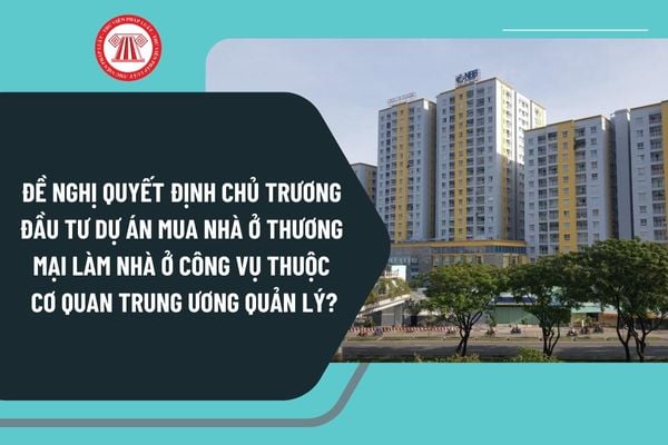 Thủ tục đề nghị quyết định chủ trương đầu tư dự án mua nhà ở thương mại làm nhà ở công vụ thuộc cơ quan trung ương quản lý mới nhất 2025?