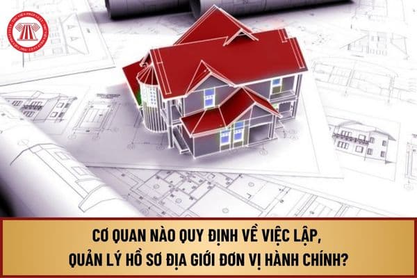 Cơ quan nào quy định về việc lập, quản lý hồ sơ địa giới đơn vị hành chính theo quy định Luật Đất đai 2024?