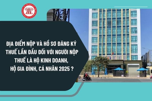 Địa điểm nộp và hồ sơ đăng ký thuế lần đầu đối với người nộp thuế là hộ kinh doanh, hộ gia đình, cá nhân 2025 ra sao?