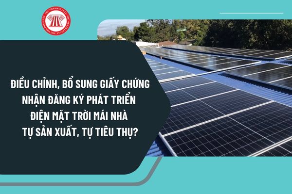 Điều chỉnh, bổ sung giấy chứng nhận đăng ký phát triển điện mặt trời mái nhà tự sản xuất, tự tiêu thụ theo Nghị định 135 như thế nào?