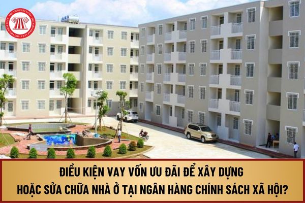 Từ 1/8/2024, điều kiện vay vốn ưu đãi để xây dựng hoặc cải tạo, sửa chữa nhà ở tại Ngân hàng Chính sách xã hội như thế nào?