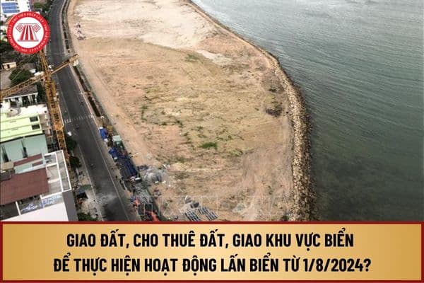 Giao đất, cho thuê đất, giao khu vực biển để thực hiện hoạt động lấn biển từ 1/8/2024 quy định như thế nào?