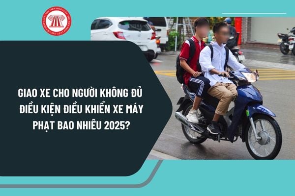 Giao xe cho người không đủ điều kiện điều khiển xe máy 2025 phạt bao nhiêu theo Nghị định 168?