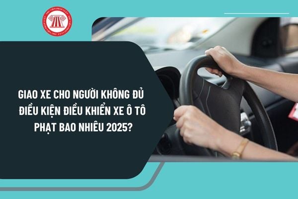 Giao xe cho người không đủ điều kiện điều khiển xe ô tô 2025 phạt bao nhiêu theo Nghị định 168 mới nhất?