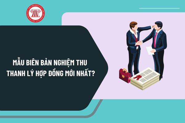 Mẫu biên bản nghiệm thu thanh lý hợp đồng mới nhất? Tải mẫu biên bản nghiệm thu thanh lý hợp đồng ở đâu?